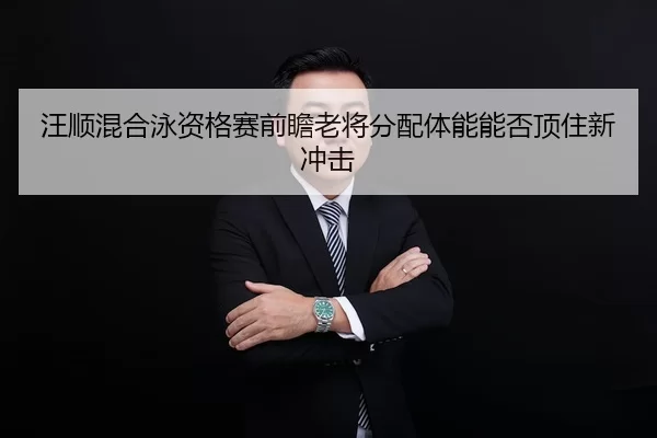 汪顺混合泳资格赛前瞻老将分配体能能否顶住新冲击