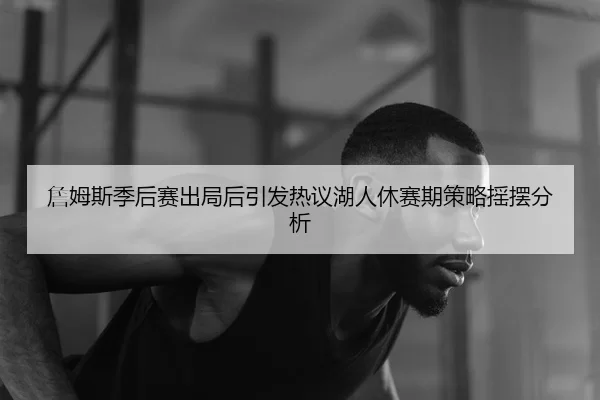 詹姆斯季后赛出局后引发热议湖人休赛期策略摇摆分析