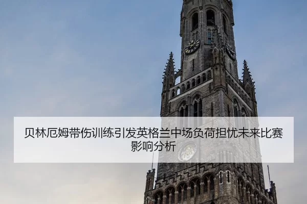 贝林厄姆带伤训练引发英格兰中场负荷担忧未来比赛影响分析