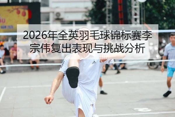 2026年全英羽毛球锦标赛李宗伟复出表现与挑战分析