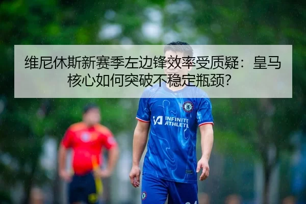 维尼休斯新赛季左边锋效率受质疑：皇马核心如何突破不稳定瓶颈？