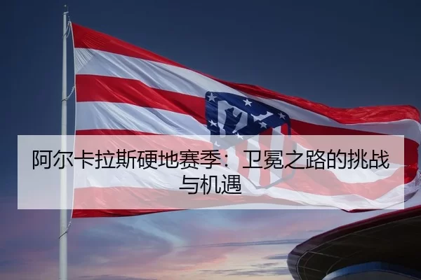 阿尔卡拉斯硬地赛季：卫冕之路的挑战与机遇