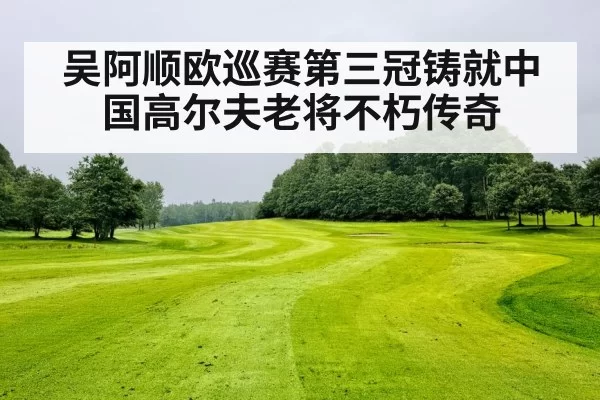 吴阿顺欧巡赛第三冠铸就中国高尔夫老将不朽传奇