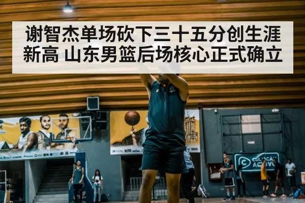 谢智杰单场砍下三十五分创生涯新高 山东男篮后场核心正式确立