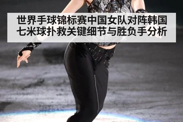 世界手球锦标赛中国女队对阵韩国七米球扑救关键细节与胜负手分析