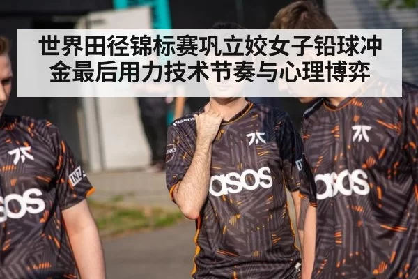 世界田径锦标赛巩立姣女子铅球冲金最后用力技术节奏与心理博弈